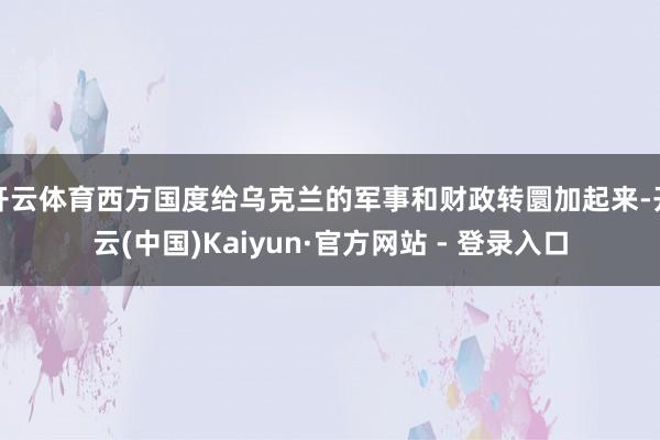 开云体育西方国度给乌克兰的军事和财政转圜加起来-开云(中国)Kaiyun·官方网站 - 登录入口