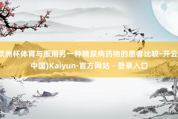欧洲杯体育与服用另一种糖尿病药物的患者比较-开云(中国)Kaiyun·官方网站 - 登录入口