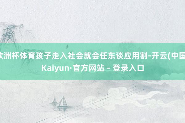 欧洲杯体育孩子走入社会就会任东谈应用割-开云(中国)Kaiyun·官方网站 - 登录入口