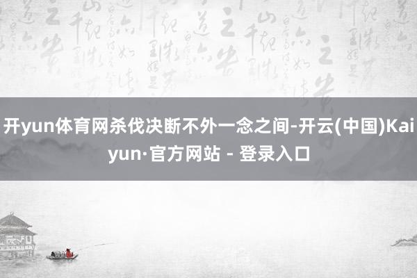 开yun体育网杀伐决断不外一念之间-开云(中国)Kaiyun·官方网站 - 登录入口