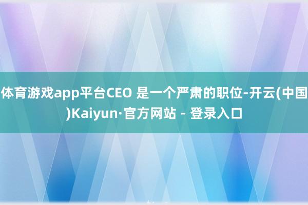 体育游戏app平台CEO 是一个严肃的职位-开云(中国)Kaiyun·官方网站 - 登录入口