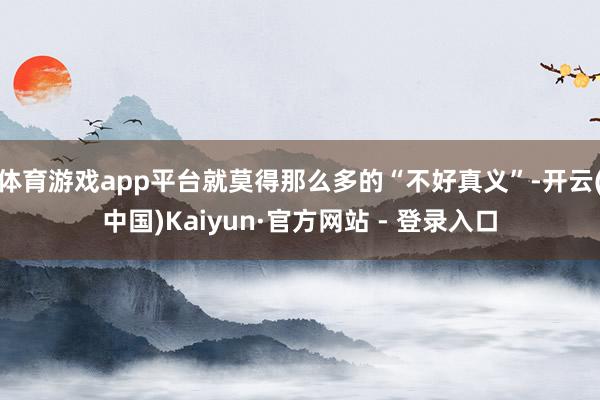 体育游戏app平台就莫得那么多的“不好真义”-开云(中国)Kaiyun·官方网站 - 登录入口
